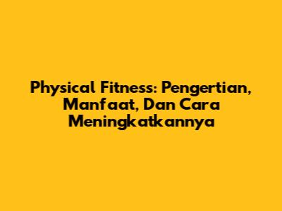 Physical Fitness: Pengertian, Manfaat, Dan Cara Meningkatkannya