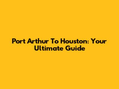 Port Arthur To Houston: Your Ultimate Guide
