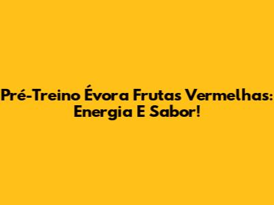 Pré-Treino Évora Frutas Vermelhas: Energia E Sabor!