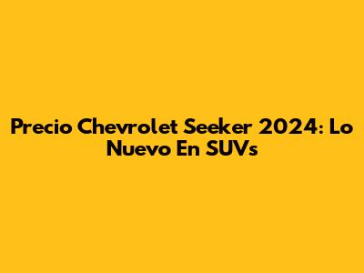 Precio Chevrolet Seeker 2024: Lo Nuevo En SUVs