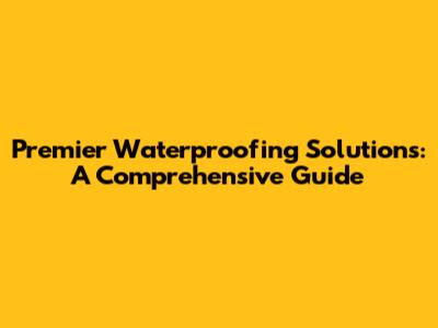 Premier Waterproofing Solutions: A Comprehensive Guide