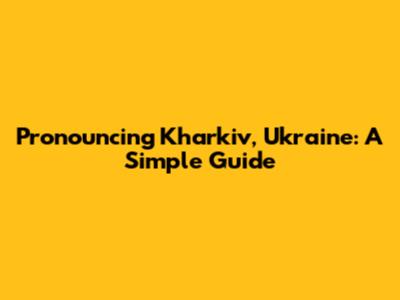 Pronouncing Kharkiv, Ukraine: A Simple Guide