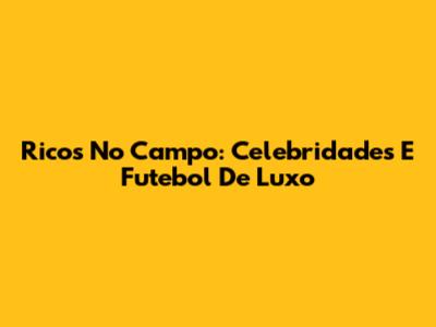 Ricos No Campo: Celebridades E Futebol De Luxo