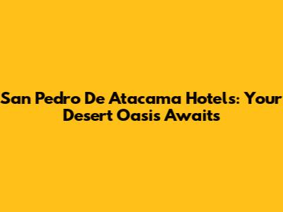 San Pedro De Atacama Hotels: Your Desert Oasis Awaits