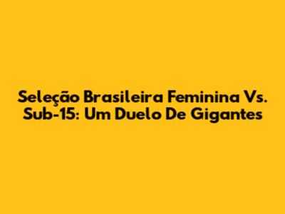 Seleção Brasileira Feminina Vs. Sub-15: Um Duelo De Gigantes
