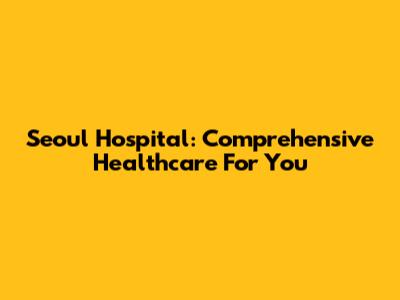 Seoul Hospital: Comprehensive Healthcare For You
