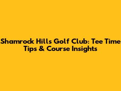 Shamrock Hills Golf Club: Tee Time Tips & Course Insights