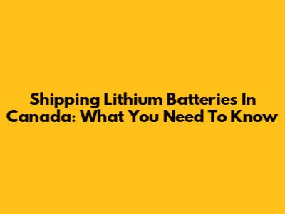 Shipping Lithium Batteries In Canada: What You Need To Know
