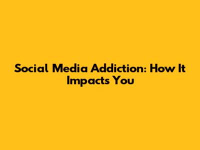 Social Media Addiction: How It Impacts You