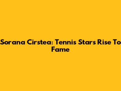 Sorana Cirstea: Tennis Star's Rise To Fame