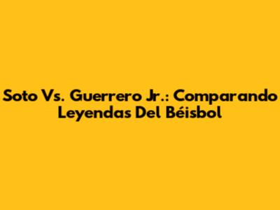Soto Vs. Guerrero Jr.: Comparando Leyendas Del Béisbol