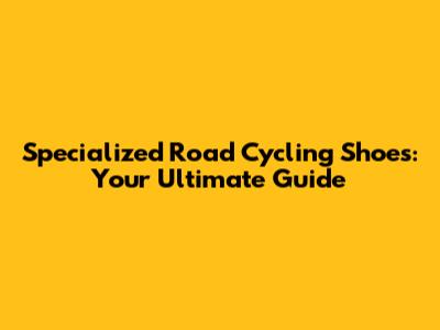 Specialized Road Cycling Shoes: Your Ultimate Guide