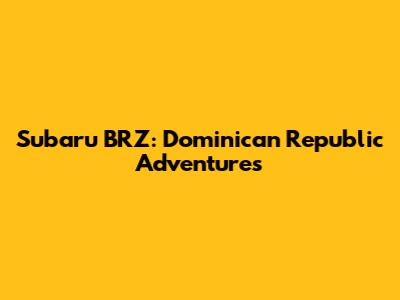 Subaru BRZ: Dominican Republic Adventures