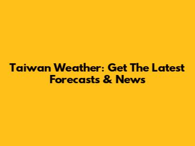 Taiwan Weather: Get The Latest Forecasts & News