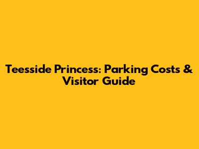 Teesside Princess: Parking Costs & Visitor Guide