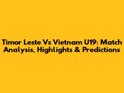Timor Leste Vs Vietnam U19: Match Analysis, Highlights & Predictions