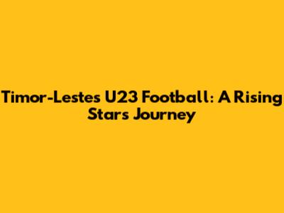 Timor-Leste's U23 Football: A Rising Star's Journey