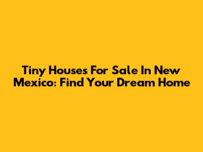 Tiny Houses For Sale In New Mexico: Find Your Dream Home