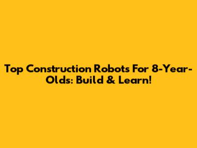 Top Construction Robots For 8-Year-Olds: Build & Learn!