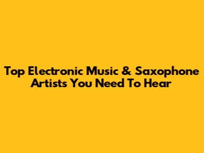 Top Electronic Music & Saxophone Artists You Need To Hear