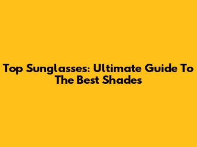 Top Sunglasses: Ultimate Guide To The Best Shades