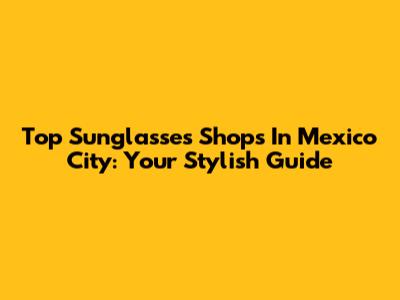 Top Sunglasses Shops In Mexico City: Your Stylish Guide