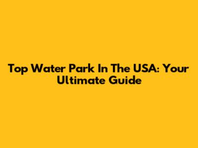 Top Water Park In The USA: Your Ultimate Guide