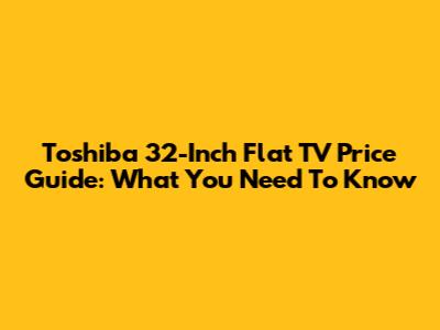 Toshiba 32-Inch Flat TV Price Guide: What You Need To Know