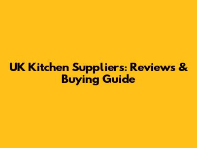 UK Kitchen Suppliers: Reviews & Buying Guide
