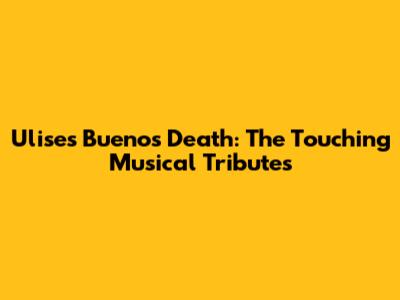 Ulises Bueno's Death: The Touching Musical Tributes