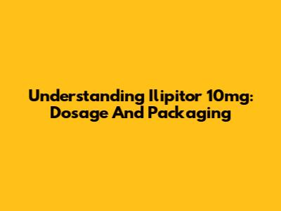 Understanding Ilipitor 10mg: Dosage And Packaging