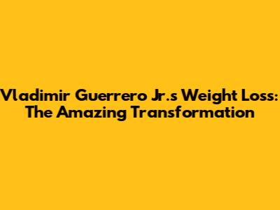 Vladimir Guerrero Jr.'s Weight Loss: The Amazing Transformation