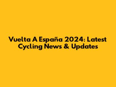 Vuelta A España 2024: Latest Cycling News & Updates