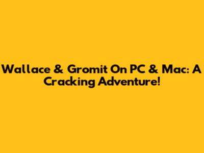 Wallace & Gromit On PC & Mac: A Cracking Adventure!