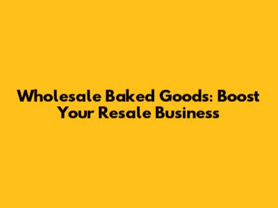 Wholesale Baked Goods: Boost Your Resale Business
