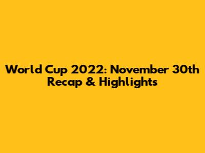 World Cup 2022: November 30th Recap & Highlights
