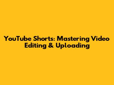 YouTube Shorts: Mastering Video Editing & Uploading
