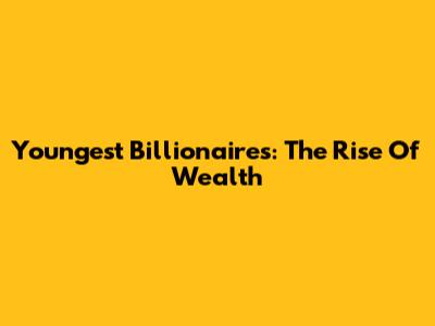 Youngest Billionaires: The Rise Of Wealth